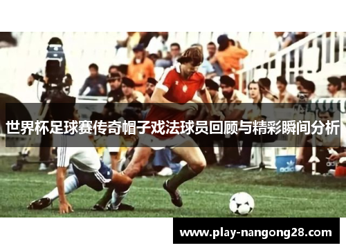 世界杯足球赛传奇帽子戏法球员回顾与精彩瞬间分析