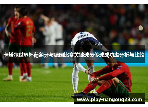 卡塔尔世界杯葡萄牙与德国比赛关键球员传球成功率分析与比较