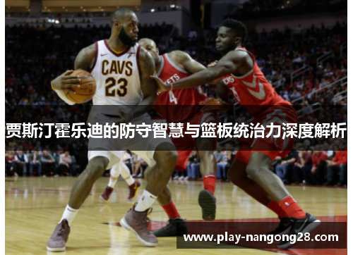 贾斯汀霍乐迪的防守智慧与篮板统治力深度解析
