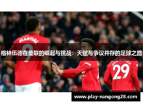 格林伍德在曼联的崛起与挑战：天赋与争议并存的足球之路