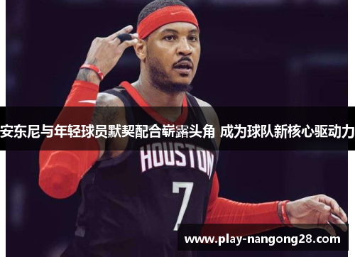 安东尼与年轻球员默契配合崭露头角 成为球队新核心驱动力