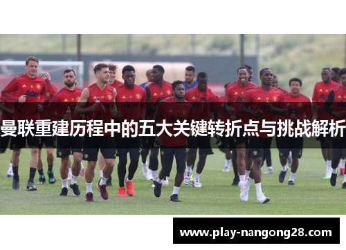 曼联重建历程中的五大关键转折点与挑战解析