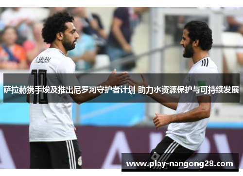 萨拉赫携手埃及推出尼罗河守护者计划 助力水资源保护与可持续发展