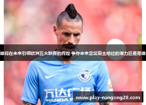 谁将在未来引领欧洲五大联赛的辉煌 争夺未来足坛霸主地位的潜力巨星是谁
