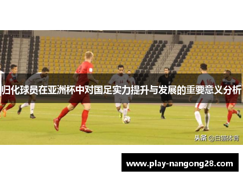 归化球员在亚洲杯中对国足实力提升与发展的重要意义分析