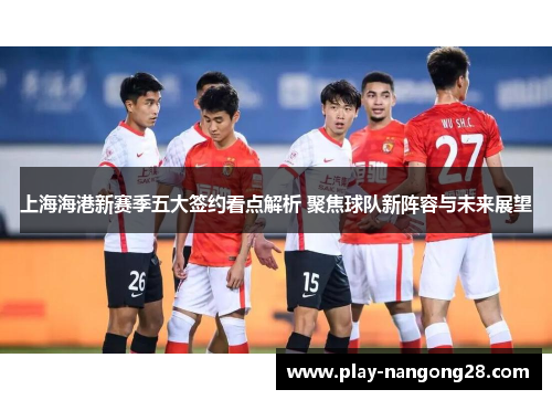 上海海港新赛季五大签约看点解析 聚焦球队新阵容与未来展望
