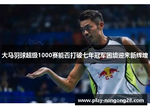 大马羽球超级1000赛能否打破七年冠军困境迎来新辉煌
