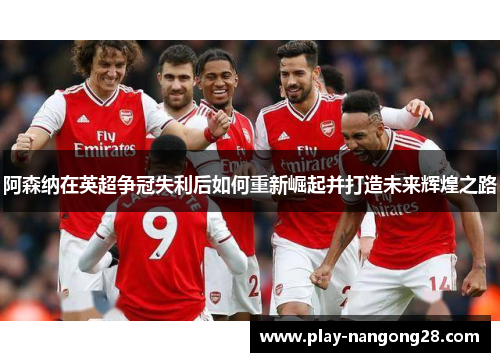 阿森纳在英超争冠失利后如何重新崛起并打造未来辉煌之路